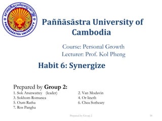 Paññāsāstra University of
Cambodia
Course: Personal Growth
Lecturer: Prof. Kol Pheng
Prepared by Group 2:
1. Sok Arunwattey (leader) 2. Van Modavin
3. Sokhom Romanea 4. Or lineth
5. Oum Ratha 6. Chea Sotheary
7. Ros Pangha
Habit 6: Synergize
Prepared by Group 2 50
 