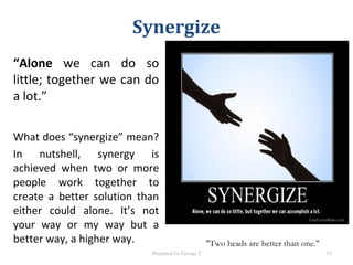 Synergize
“Alone we can do so
little; together we can do
a lot.”
What does “synergize” mean?
In nutshell, synergy is
achieved when two or more
people work together to
create a better solution than
either could alone. It’s not
your way or my way but a
better way, a higher way. "Two heads are better than one."
Prepared by Group 2 51
 