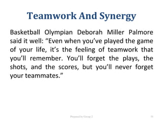 Basketball Olympian Deborah Miller Palmore
said it well: “Even when you’ve played the game
of your life, it’s the feeling of teamwork that
you’ll remember. You’ll forget the plays, the
shots, and the scores, but you’ll never forget
your teammates.”
Teamwork And Synergy
Prepared by Group 2 55
 