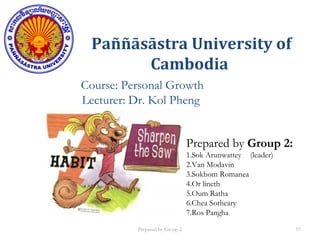 Paññāsāstra University of
Cambodia
Course: Personal Growth
Lecturer: Dr. Kol Pheng
Prepared by Group 2:
1.Sok Arunwattey (leader)
2.Van Modavin
3.Sokhom Romanea
4.Or lineth
5.Oum Ratha
6.Chea Sotheary
7.Ros Pangha
Prepared by Group 2 57
 