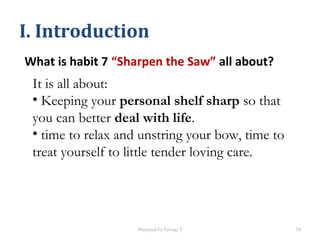 What is habit 7 “Sharpen the Saw” all about?
I. Introduction
It is all about:
• Keeping your personal shelf sharp so that
you can better deal with life.
• time to relax and unstring your bow, time to
treat yourself to little tender loving care.
Prepared by Group 2 58
 