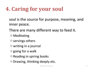 soul is the source for purpose, meaning, and
inner peace.
There are many different way to feed it.
o Meditating
o servings others
o writing in a journal
o going for a walk
o Reading in spiring books
o Drawing, thinking deeply etc.
4. Caring for your soul
Prepared by Group 2 63
 