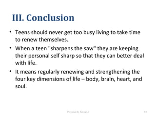 III. Conclusion
• Teens should never get too busy living to take time
to renew themselves.
• When a teen "sharpens the saw" they are keeping
their personal self sharp so that they can better deal
with life.
• It means regularly renewing and strengthening the
four key dimensions of life – body, brain, heart, and
soul.
Prepared by Group 2 64
 