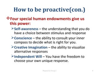 Four special human endowments give us
this power:
Self-awareness – the understanding that you do
have a choice between stimulus and response
Conscience – the ability to consult your inner
compass to decide what is right for you.
Creative Imagination – the ability to visualize
alternative responses
Independent Will – You have the freedom to
choose your own unique response.
Prepared by Group 2
How to be proactive(con.)
8
 