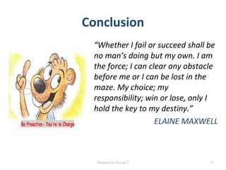 Conclusion
“Whether I fail or succeed shall be
no man’s doing but my own. I am
the force; I can clear any obstacle
before me or I can be lost in the
maze. My choice; my
responsibility; win or lose, only I
hold the key to my destiny.”
ELAINE MAXWELL
Prepared by Group 2 9
 