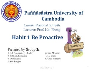 Paññāsāstra University of
Cambodia
Course: Personal Growth
Lecturer: Prof. Kol Pheng
Prepared by Group 2:
1. Sok Arunwattey (leader) 2. Van Modavin
3. Sokhom Romanea 4. Or lineth
5. Oum Ratha 6. Chea Sotheary
7. Ros Pangha
Habit 1 Be Proactive
Prepared by Group 2 1
 