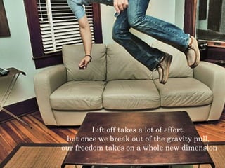 Lift off takes a lot of effort, 
but once we break out of the gravity pull, 
our freedom takes on a whole new dimension 
 