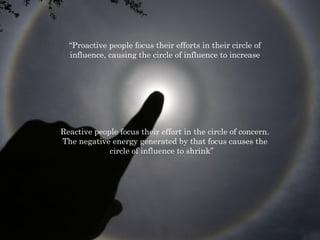 “Proactive people focus their efforts in their circle of 
influence, causing the circle of influence to increase 
Reactive people focus their effort in the circle of concern. 
The negative energy generated by that focus causes the 
circle of influence to shrink” 
 