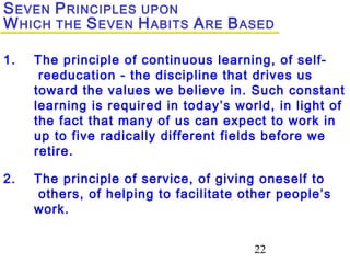 22
1. The principle of continuous learning, of self-
reeducation - the discipline that drives us
toward the values we believe in. Such constant
learning is required in today’s world, in light of
the fact that many of us can expect to work in
up to five radically different fields before we
retire.
2. The principle of service, of giving oneself to
others, of helping to facilitate other people’s
work.
SEVEN PRINCIPLES UPON
WHICH THE SEVEN HABITS ARE BASED
 