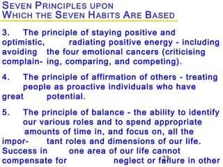 23
3. The principle of staying positive and
optimistic, radiating positive energy - including
avoiding the four emotional cancers (criticising
complain- ing, comparing, and competing).
4. The principle of affirmation of others - treating
people as proactive individuals who have
great potential.
5. The principle of balance - the ability to identify
our various roles and to spend appropriate
amounts of time in, and focus on, all the
impor- tant roles and dimensions of our life.
Success in one area of our life cannot
compensate for neglect or failure in other
SEVEN PRINCIPLES UPON
WHICH THE SEVEN HABITS ARE BASED
 