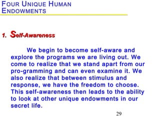 29
FOUR UNIQUE HUMAN
ENDOWMENTS
1.1. SSelf-Awarenesself-Awareness
We begin to become self-aware and
explore the programs we are living out. We
come to realize that we stand apart from our
pro-gramming and can even examine it. We
also realize that between stimulus and
response, we have the freedom to choose.
This self-awareness then leads to the ability
to look at other unique endowments in our
secret life.
 