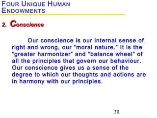 30
Our conscience is our internal sense of
right and wrong, our “moral nature.” It is the
“greater harmonizer” and “balance wheel” of
all the principles that govern our behaviour.
Our conscience gives us a sense of the
degree to which our thoughts and actions are
in harmony with our principles.
2.2. CConscienceonscience
FOUR UNIQUE HUMAN
ENDOWMENTS
 