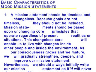34
1. A mission statement should be timeless and
changeless. Because goals are not
timeless, they should not be included.
Mission state- ments should be based
upon unchanging core principles that
operate regardless of present realities or
situations. This changeless core will
enable us to live with changes inside
other people and inside the environment. As
our consciousness grows and we mature,
we will gradually strengthen, deepen, and
improve our mission statement.
Nevertheless, we should always initially write
our mission statement as if it will never
BASIC CHARACTERISTICS OF
GOOD MISSION STATEMENTS
 