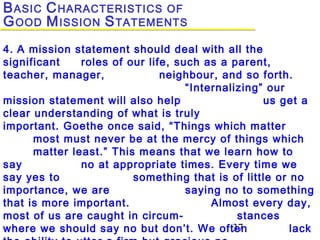 37
4. A mission statement should deal with all the
significant roles of our life, such as a parent,
teacher, manager, neighbour, and so forth.
“Internalizing” our
mission statement will also help us get a
clear understanding of what is truly
important. Goethe once said, “Things which matter
most must never be at the mercy of things which
matter least.” This means that we learn how to
say no at appropriate times. Every time we
say yes to something that is of little or no
importance, we are saying no to something
that is more important. Almost every day,
most of us are caught in circum- stances
where we should say no but don’t. We often lack
BASIC CHARACTERISTICS OF
GOOD MISSION STATEMENTS
 