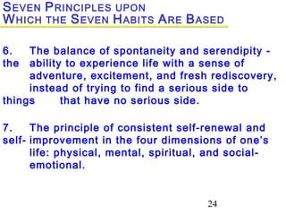 24
6. The balance of spontaneity and serendipity -
the ability to experience life with a sense of
adventure, excitement, and fresh rediscovery,
instead of trying to find a serious side to
things that have no serious side.
7. The principle of consistent self-renewal and
self- improvement in the four dimensions of one’s
life: physical, mental, spiritual, and social-
emotional.
SEVEN PRINCIPLES UPON
WHICH THE SEVEN HABITS ARE BASED
 