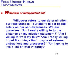 32
Willpower refers to our determination,
our resoluteness - our ability to act based
solely on our self-awareness. We ask
ourselves, “Am I really willing to to the
distance on my mission statement?” “Am I
willing to walk my talk?” “Am I really willing
to put first things first in spite of external
distractions and pressures?” “Am I going to
live a life of total integrity?”
4.4. WWillpower or Independent Willillpower or Independent Will
FOUR UNIQUE HUMAN
ENDOWMENTS
 