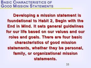 33
Developing a mission statement isDeveloping a mission statement is
foundational to Habit 2, Begin with thefoundational to Habit 2, Begin with the
End in Mind. It sets general guidelinesEnd in Mind. It sets general guidelines
for our life based on our values and ourfor our life based on our values and our
roles and goals. There are four basicroles and goals. There are four basic
characteristics of good missioncharacteristics of good mission
statements, whether they be personal,statements, whether they be personal,
family, or organizational missionfamily, or organizational mission
statements.statements.
BASIC CHARACTERISTICS OF
GOOD MISSION STATEMENTS
 