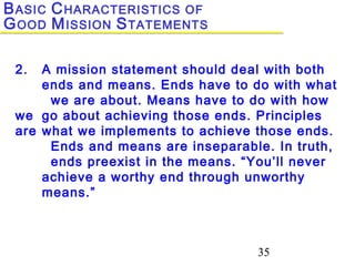 35
2. A mission statement should deal with both
ends and means. Ends have to do with what
we are about. Means have to do with how
we go about achieving those ends. Principles
are what we implements to achieve those ends.
Ends and means are inseparable. In truth,
ends preexist in the means. “You’ll never
achieve a worthy end through unworthy
means.”
BASIC CHARACTERISTICS OF
GOOD MISSION STATEMENTS
 