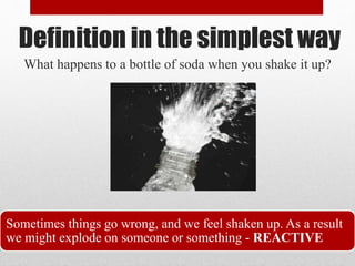 Definition in the simplest way
What happens to a bottle of soda when you shake it up?
Sometimes things go wrong, and we feel shaken up. As a result
we might explode on someone or something - REACTIVE
 
