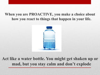 When you are PROACTIVE, you make a choice about
how you react to things that happen in your life.
Act like a water bottle. You might get shaken up or
mad, but you stay calm and don’t explode
 