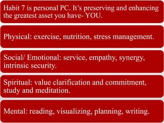 Habit 7 is personal PC. It’s preserving and enhancing
the greatest asset you have- YOU.
Physical: exercise, nutrition, stress management.
Social/ Emotional: service, empathy, synergy,
intrinsic security.
Spiritual: value clarification and commitment,
study and meditation.
Mental: reading, visualizing, planning, writing.
 