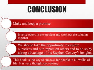 CONCLUSION
Make and keep a promise
Involve others in the problem and work out the solution
together
We should take the opportunity to explore
ourselves and our impact on others and to do so by
taking advantage of his Stephen Convey’s insights.
This book is the key to success for people in all walks of
life. It is very thought-provoking.
 