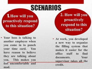 SCENARIOS
• Your boss is talking to
another employee when
you come in to punch
your time card. You
have reason to believe
they are talking about
you. This makes you
feel uncomfortable and
mad.
• At work, you developed
a new way to organize
the filling system that
makes it easier for the
office staff to find
documents. Your
supervisor takes all the
credit.
1. How will you
proactively respond
to this situation?
• 2. How will you
proactively
respond to this
situation?
 