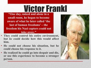 • They could control his entire environment,
but he could decide how this would affect
him.
• He could not choose his situation, but he
could choose his response to it.
• He realized he could go into despair and die,
or use this experience to become a stronger
person.
Victor Frankl“One day, naked and alone in a
small room, he began to become
aware of what he later called ‘the
last of human freedoms’ – the
freedom his Nazi captors could not
take away.”
 