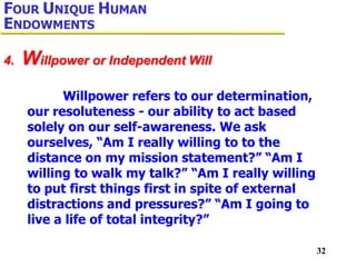 32
Willpower refers to our determination,
our resoluteness - our ability to act based
solely on our self-awareness. We ask
ourselves, “Am I really willing to to the
distance on my mission statement?” “Am I
willing to walk my talk?” “Am I really willing
to put first things first in spite of external
distractions and pressures?” “Am I going to
live a life of total integrity?”
4. Willpower or Independent Will
FOUR UNIQUE HUMAN
ENDOWMENTS
 