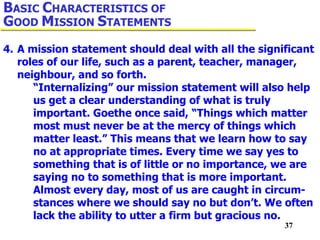 37
4. A mission statement should deal with all the significant
roles of our life, such as a parent, teacher, manager,
neighbour, and so forth.
“Internalizing” our mission statement will also help
us get a clear understanding of what is truly
important. Goethe once said, “Things which matter
most must never be at the mercy of things which
matter least.” This means that we learn how to say
no at appropriate times. Every time we say yes to
something that is of little or no importance, we are
saying no to something that is more important.
Almost every day, most of us are caught in circum-
stances where we should say no but don’t. We often
lack the ability to utter a firm but gracious no.
BASIC CHARACTERISTICS OF
GOOD MISSION STATEMENTS
 