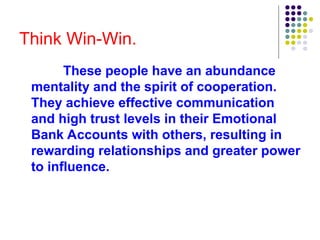 Think Win-Win.
These people have an abundance
mentality and the spirit of cooperation.
They achieve effective communication
and high trust levels in their Emotional
Bank Accounts with others, resulting in
rewarding relationships and greater power
to influence.
 