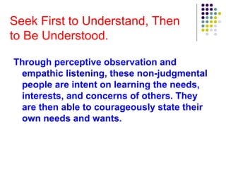 Seek First to Understand, Then
to Be Understood.
Through perceptive observation and
empathic listening, these non-judgmental
people are intent on learning the needs,
interests, and concerns of others. They
are then able to courageously state their
own needs and wants.
 