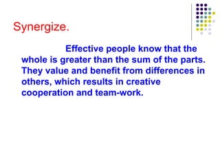 Synergize.
Effective people know that the
whole is greater than the sum of the parts.
They value and benefit from differences in
others, which results in creative
cooperation and team-work.
 