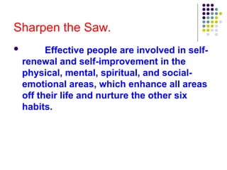Sharpen the Saw.
 Effective people are involved in self-
renewal and self-improvement in the
physical, mental, spiritual, and social-
emotional areas, which enhance all areas
off their life and nurture the other six
habits.
 