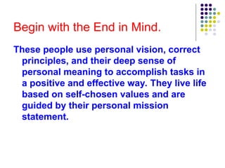 Begin with the End in Mind.
These people use personal vision, correct
principles, and their deep sense of
personal meaning to accomplish tasks in
a positive and effective way. They live life
based on self-chosen values and are
guided by their personal mission
statement.
 