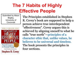 The 7 Habits of Highly
Effective People
The Principles established in Stephen
R. Covey’s book are supposed to help a
person achieve true interdependent
"effectiveness". Covey argues this is
achieved by aligning oneself to what he
calls "true north"—principles of a
character ethic that, unlike values, he
believes to be universal and timeless.
The book presents the principles in
four sections.
Submitted by Alison
Begley,
University of
Cincinnati
 