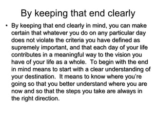 By keeping that end clearly
• By keeping that end clearly in mind, you can make
certain that whatever you do on any particular day
does not violate the criteria you have defined as
supremely important, and that each day of your life
contributes in a meaningful way to the vision you
have of your life as a whole. To begin with the end
in mind means to start with a clear understanding of
your destination. It means to know where you’re
going so that you better understand where you are
now and so that the steps you take are always in
the right direction.
 