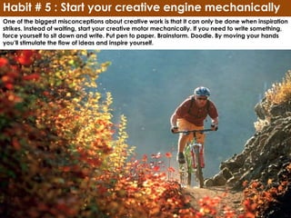Habit # 5 : Start your creative engine mechanically
One of the biggest misconceptions about creative work is that it can only be done when inspiration
strikes. Instead of waiting, start your creative motor mechanically. If you need to write something,
force yourself to sit down and write. Put pen to paper. Brainstorm. Doodle. By moving your hands
you’ll stimulate the flow of ideas and inspire yourself.
 