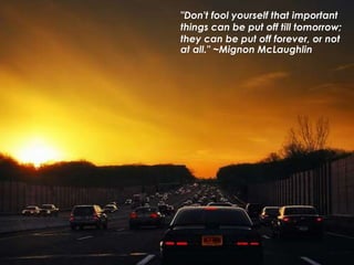 "Don't fool yourself that important
things can be put off till tomorrow;
they can be put off forever, or not
at all." ~Mignon McLaughlin
 
