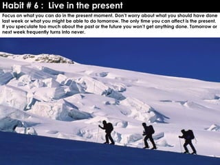 Habit # 6 : Live in the present
Focus on what you can do in the present moment. Don’t worry about what you should have done
last week or what you might be able to do tomorrow. The only time you can affect is the present.
If you speculate too much about the past or the future you won’t get anything done. Tomorrow or
next week frequently turns into never.
 