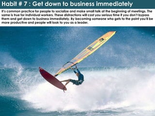 Habit # 7 : Get down to business immediately
It’s common practice for people to socialize and make small talk at the beginning of meetings. The
same is true for individual workers. These distractions will cost you serious time if you don’t bypass
them and get down to business immediately. By becoming someone who gets to the point you’ll be
more productive and people will look to you as a leader.
 