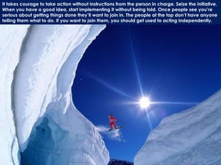It takes courage to take action without instructions from the person in charge. Seize the initiative.
When you have a good idea, start implementing it without being told. Once people see you’re
serious about getting things done they’ll want to join in. The people at the top don’t have anyone
telling them what to do. If you want to join them, you should get used to acting independently.
 
