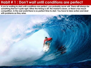 Habit # 1 : Don’t wait until conditions are perfect
If you’re waiting to start until conditions are perfect, you probably never will. There will always be
something that isn’t quite right. Either the timing is off, the market is down, or there’s too much
competition. In the real world there is no perfect time to start. You have to take action and deal
with problems as they arise.
 