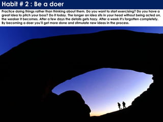 Habit # 2 : Be a doer
Practice doing things rather than thinking about them. Do you want to start exercising? Do you have a
great idea to pitch your boss? Do it today. The longer an idea sits in your head without being acted on,
the weaker it becomes. After a few days the details gets hazy. After a week it’s forgotten completely.
By becoming a doer you’ll get more done and stimulate new ideas in the process.
 