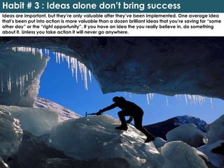 Habit # 3 : Ideas alone don’t bring success
Ideas are important, but they’re only valuable after they’ve been implemented. One average idea
that’s been put into action is more valuable than a dozen brilliant ideas that you’re saving for “some
other day” or the “right opportunity”. If you have an idea the you really believe in, do something
about it. Unless you take action it will never go anywhere.
 