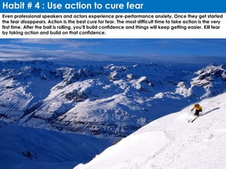 Habit # 4 : Use action to cure fear
Even professional speakers and actors experience pre-performance anxiety. Once they get started
the fear disappears. Action is the best cure for fear. The most difficult time to take action is the very
first time. After the ball is rolling, you’ll build confidence and things will keep getting easier. Kill fear
by taking action and build on that confidence.
 