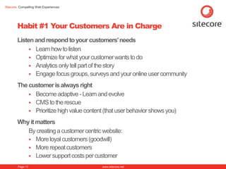 Sitecore. Compelling Web Experiences




        Habit #1 Your Customers Are in Charge
        Listen and respond to your customers‟ needs
              Learn how to listen
              Optimize for what your customer wants to do
              Analytics only tell part of the story
              Engage focus groups, surveys and your online user community

        The customer is always right
             Become adaptive - Learn and evolve
             CMS to the rescue
             Prioritize high value content (that user behavior shows you)

        Why it matters
           By creating a customer centric website:
            More loyal customers (goodwill)
            More repeat customers
            Lower support costs per customer

        Page 11                            www.sitecore.net
 