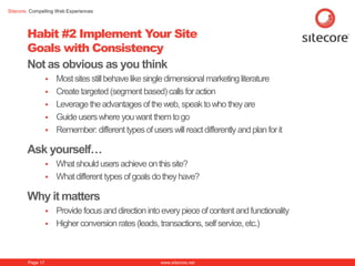 Sitecore. Compelling Web Experiences




        Habit #2 Implement Your Site
        Goals with Consistency
        Not as obvious as you think
                     Most sites still behave like single dimensional marketing literature
                     Create targeted (segment based) calls for action
                     Leverage the advantages of the web, speak to who they are
                     Guide users where you want them to go
                     Remember: different types of users will react differently and plan for it

        Ask yourself…
                     What should users achieve on this site?
                     What different types of goals do they have?

        Why it matters
                   Provide focus and direction into every piece of content and functionality
                   Higher conversion rates (leads, transactions, self service, etc.)




        Page 17                                        www.sitecore.net
 