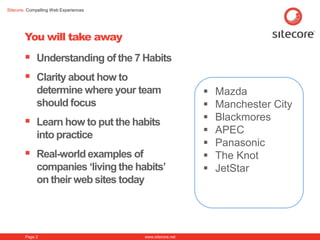 Sitecore. Compelling Web Experiences




        You will take away
         Understanding of the 7 Habits
         Clarity about how to
             determine where your team                       Mazda
             should focus                                    Manchester City
         Learn how to put the habits                        Blackmores
             into practice                                   APEC
                                                             Panasonic
         Real-world examples of                             The Knot
             companies „living the habits‟                   JetStar
             on their web sites today




        Page 2                         www.sitecore.net
 