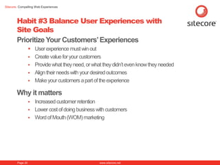 Sitecore. Compelling Web Experiences




        Habit #3 Balance User Experiences with
        Site Goals
        Prioritize Your Customers‟ Experiences
                   User experience must win out
                   Create value for your customers
                   Provide what they need, or what they didn’t even know they needed
                   Align their needs with your desired outcomes
                   Make your customers a part of the experience

        Why it matters
                     Increased customer retention
                     Lower cost of doing business with customers
                     Word of Mouth (WOM) marketing




        Page 20                                     www.sitecore.net
 